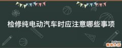 检修纯电动汽车时应注意哪些事项