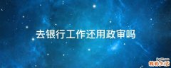 去银行工作还用政审吗