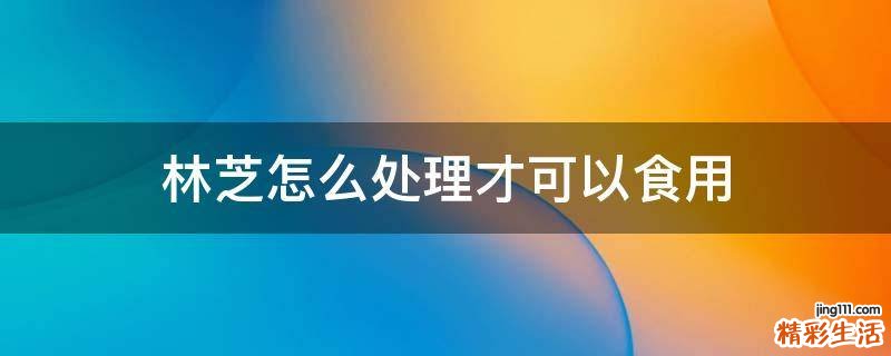 林芝怎么处理才可以食用