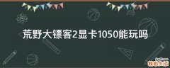 荒野大镖客2显卡1050能玩吗