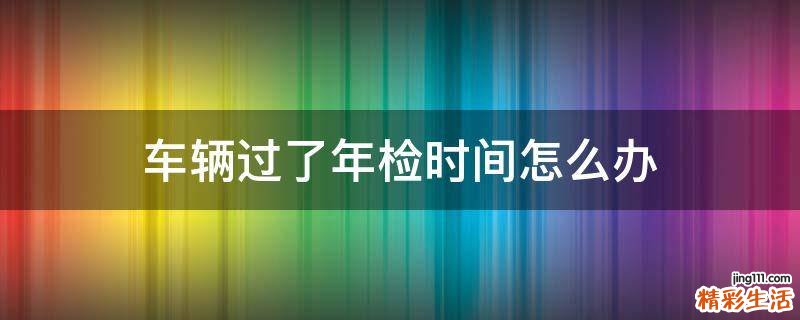 车辆过了年检时间怎么办
