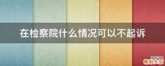 在检察院什么情况可以不起诉
