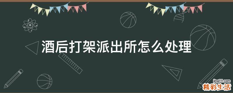 酒后打架派出所怎么处理
