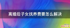 离婚后子女抚养费要怎么解决