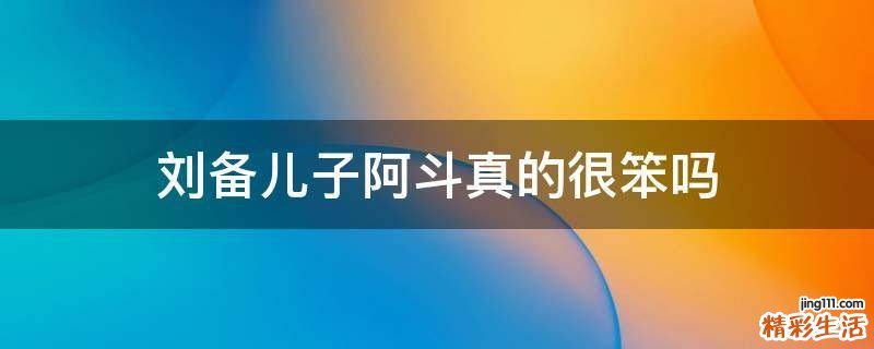 刘备儿子阿斗真的很笨吗