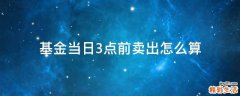 基金当日3点前卖出怎么算