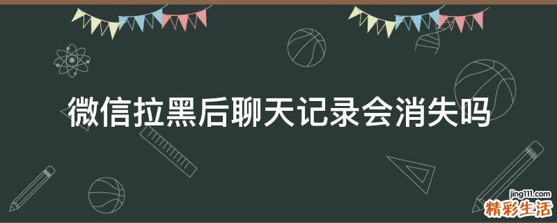 微信拉黑后聊天记录会消失吗