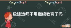 一级建造师不用继续教育了吗