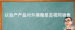 以自产产品对外捐赠是否视同销售