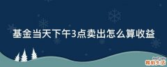 基金当天下午3点卖出怎么算收益