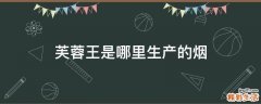 芙蓉王是哪里生产的烟