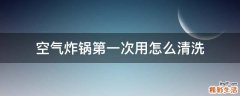 空气炸锅第一次用怎么清洗
