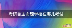 考研自主命题学校在哪儿考试