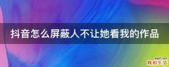 抖音怎么屏蔽人不让她看我的作品