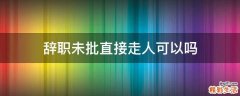 辞职未批直接走人可以吗