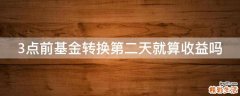 3点前基金转换第二天就算收益吗