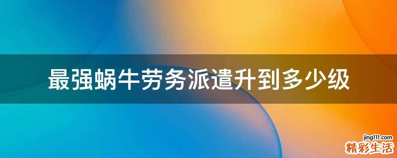 最强蜗牛劳务派遣升到多少级