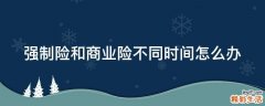 强制险和商业险不同时间怎么办