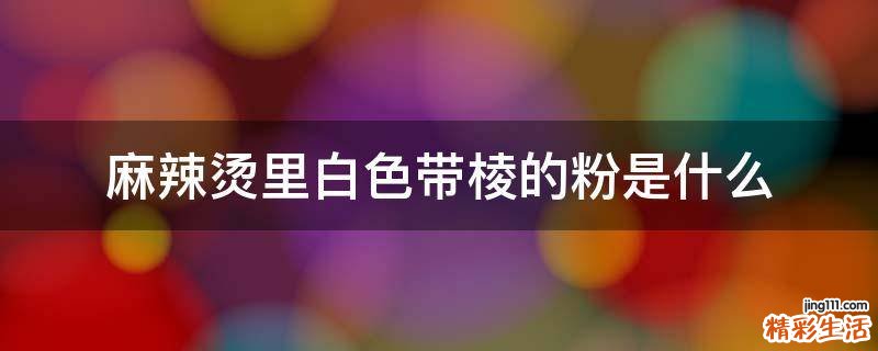 麻辣烫里白色带棱的粉是什么