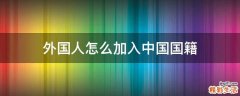 外国人怎么加入中国国籍