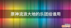原神流浪大地的乐团给谁用