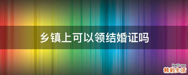 乡镇上可以领结婚证吗