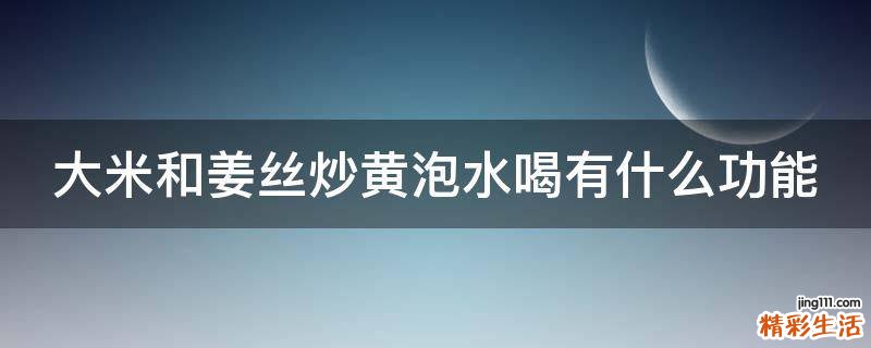 大米和姜丝炒黄泡水喝有什么功能