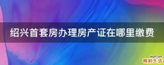绍兴首套房办理房产证在哪里缴费