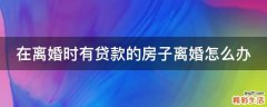 在离婚时有贷款的房子离婚怎么办