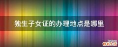 独生子女证的办理地点是哪里