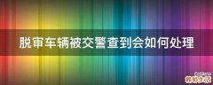 脱审车辆被交警查到会如何处理