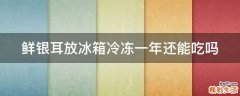 鲜银耳放冰箱冷冻一年还能吃吗