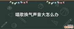 唱歌换气声音大怎么办