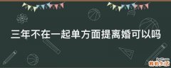 三年不在一起单方面提离婚可以吗