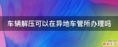 车辆解压可以在异地车管所办理吗