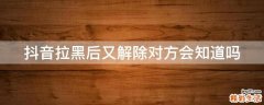 抖音拉黑后又解除对方会知道吗