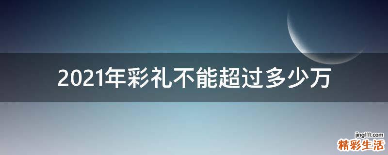 2021年彩礼不能超过多少万