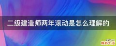 二级建造师两年滚动是怎么理解的