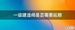 一级建造师是否需要延期
