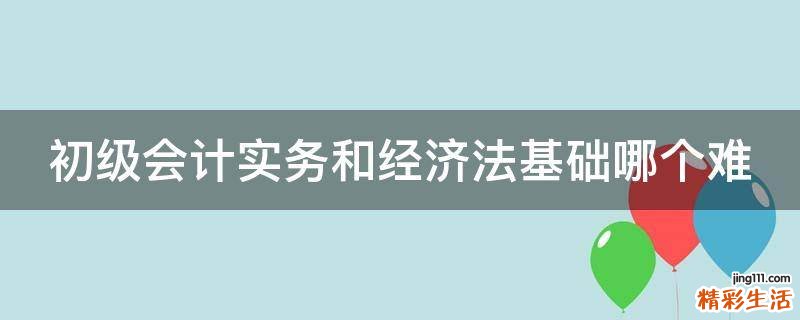 初级会计实务和经济法基础哪个难