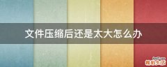 文件压缩后还是太大怎么办