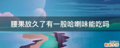 腰果放久了有一股哈喇味能吃吗