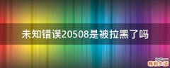 未知错误20508是被拉黑了吗