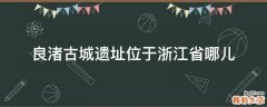 良渚古城遗址位于浙江省哪儿