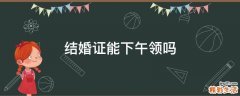 结婚证能下午领吗