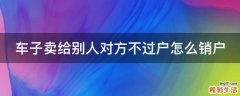 车子卖给别人对方不过户怎么销户
