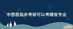 中西医临床考研可以考哪些专业