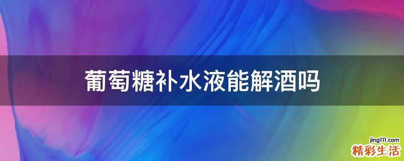 葡萄糖补水液能解酒吗