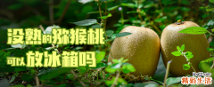 没熟的猕猴桃可以放冰箱吗 猕猴桃可以泡酒吗有什么好处