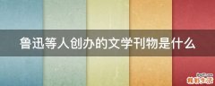 鲁迅等人创办的文学刊物是什么